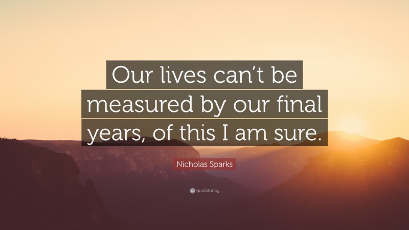 Nicholas Sparks Quote: “Our lives can’t be measured by our final years, of this I am sure.”