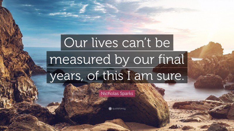 Nicholas Sparks Quote: “Our lives can’t be measured by our final years, of this I am sure.”