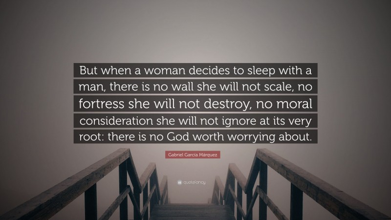 Gabriel Garcí­a Márquez Quote: “But when a woman decides to sleep with a man, there is no wall she will not scale, no fortress she will not destroy, no moral consideration she will not ignore at its very root: there is no God worth worrying about.”