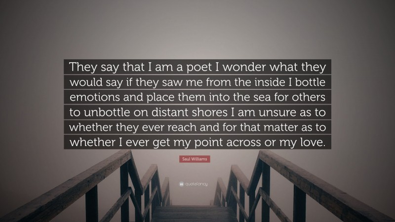 Saul Williams Quote: “They say that I am a poet I wonder what they would say if they saw me from the inside I bottle emotions and place them into the sea for others to unbottle on distant shores I am unsure as to whether they ever reach and for that matter as to whether I ever get my point across or my love.”
