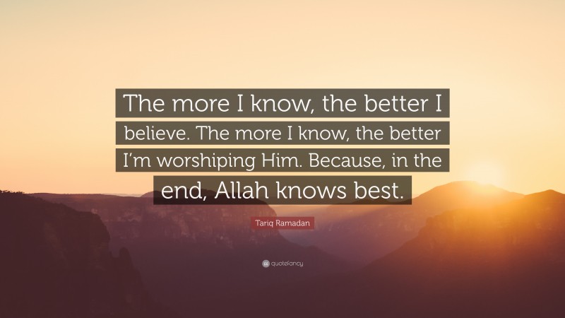 Tariq Ramadan Quote: “The more I know, the better I believe. The more I know, the better I’m worshiping Him. Because, in the end, Allah knows best.”