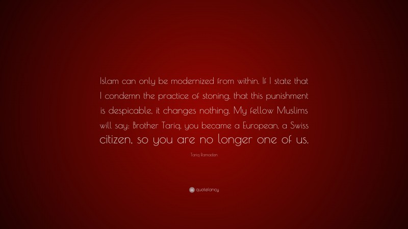 Tariq Ramadan Quote: “Islam can only be modernized from within. If I state that I condemn the practice of stoning, that this punishment is despicable, it changes nothing. My fellow Muslims will say: Brother Tariq, you became a European, a Swiss citizen, so you are no longer one of us.”