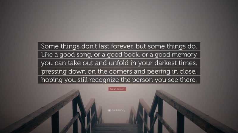 Sarah Dessen Quote: “Some things don’t last forever, but some things do. Like a good song, or a good book, or a good memory you can take out and unfold in your darkest times, pressing down on the corners and peering in close, hoping you still recognize the person you see there.”