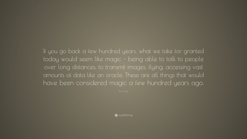 Elon Musk Quote: “If you go back a few hundred years, what we take for granted today would seem like magic – being able to talk to people over long distances, to transmit images, flying, accessing vast amounts of data like an oracle. These are all things that would have been considered magic a few hundred years ago.”