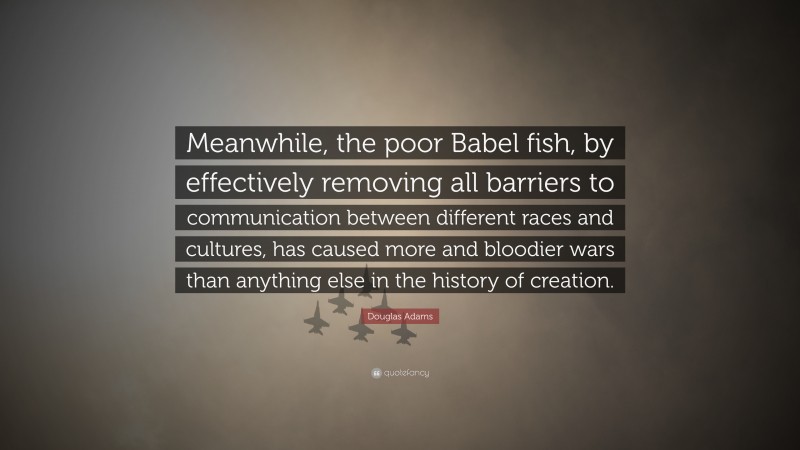 Douglas Adams Quote: “Meanwhile, the poor Babel fish, by effectively removing all barriers to communication between different races and cultures, has caused more and bloodier wars than anything else in the history of creation.”