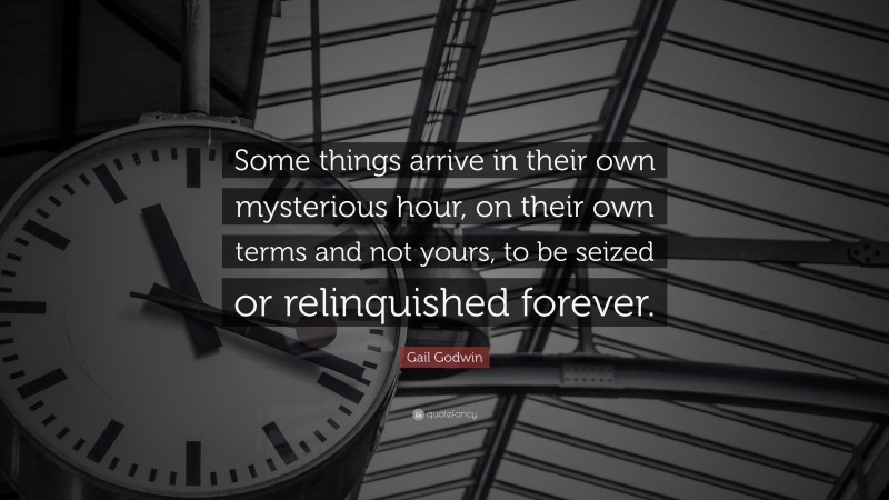 Gail Godwin Quote: “Some things arrive in their own mysterious hour, on their own terms and not yours, to be seized or relinquished forever.”