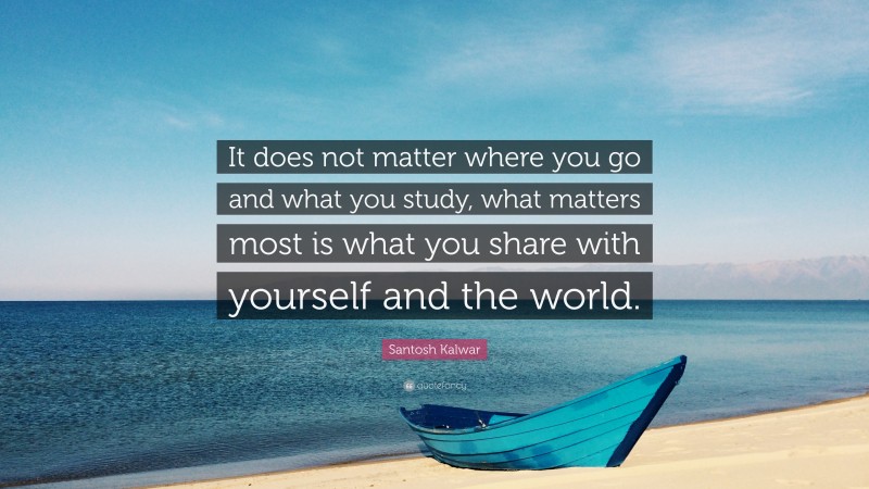 Santosh Kalwar Quote: “It does not matter where you go and what you study, what matters most is what you share with yourself and the world.”