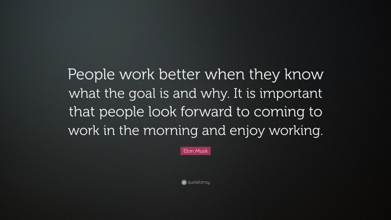 Elon Musk Quote: “People work better when they know what the goal is and why. It is important that people look forward to coming to work in the morning and enjoy working.”