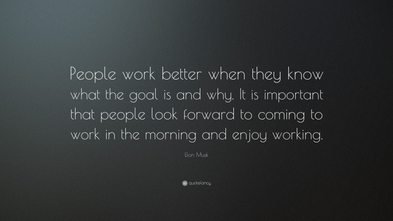 Elon Musk Quote: “People work better when they know what the goal is and why. It is important that people look forward to coming to work in the morning and enjoy working.”
