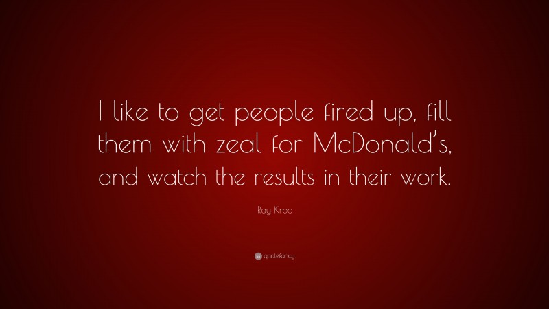 Ray Kroc Quote: “I like to get people fired up, fill them with zeal for McDonald’s, and watch the results in their work.”