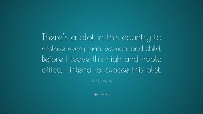 John F. Kennedy Quote: “There’s a plot in this country to enslave every man, woman, and child. Before I leave this high and noble office, I intend to expose this plot.”