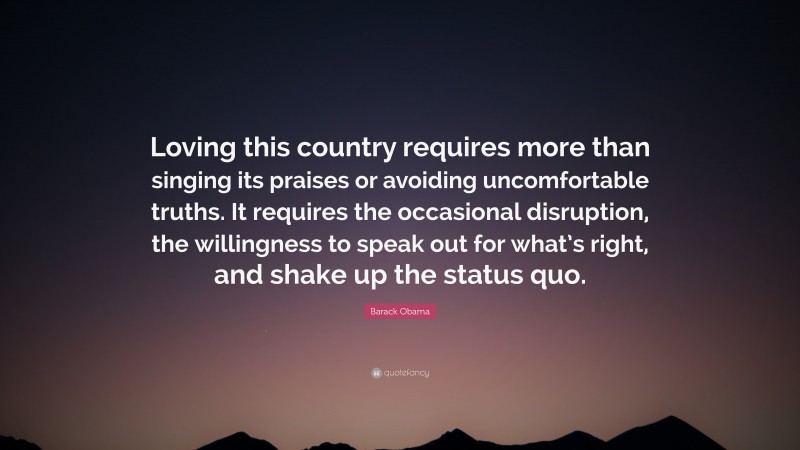 Barack Obama Quote: “Loving this country requires more than singing its praises or avoiding uncomfortable truths. It requires the occasional disruption, the willingness to speak out for what’s right, and shake up the status quo.”