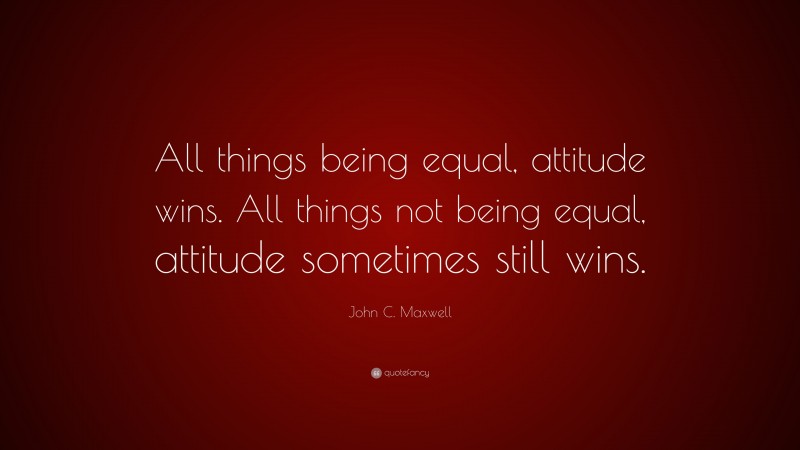 John C. Maxwell Quote: “All things being equal, attitude wins. All things not being equal, attitude sometimes still wins.”