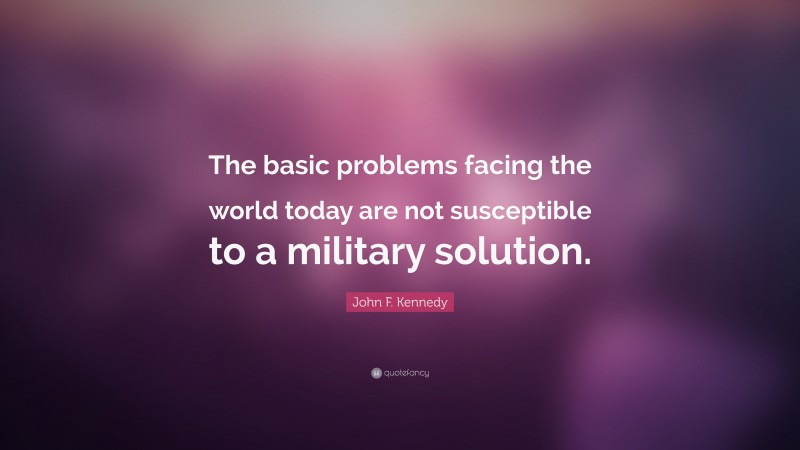 John F. Kennedy Quote: “The basic problems facing the world today are not susceptible to a military solution.”
