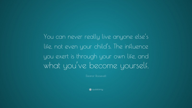 Eleanor Roosevelt Quote: “You can never really live anyone else’s life, not even your child’s. The influence you exert is through your own life, and what you’ve become yourself.”