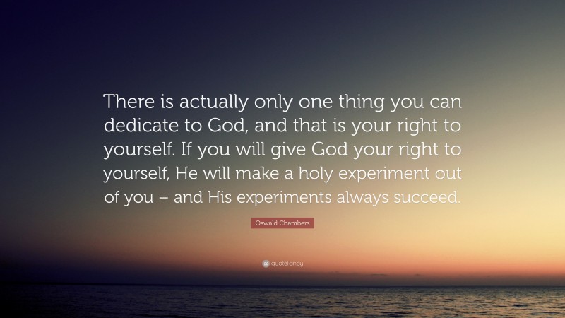 Oswald Chambers Quote: “There is actually only one thing you can dedicate to God, and that is your right to yourself. If you will give God your right to yourself, He will make a holy experiment out of you – and His experiments always succeed.”