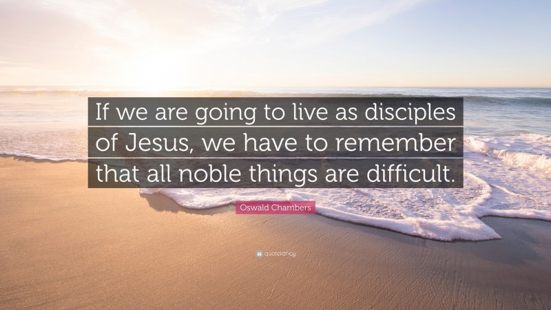 Oswald Chambers Quote: “If we are going to live as disciples of Jesus, we have to remember that all noble things are difficult.”