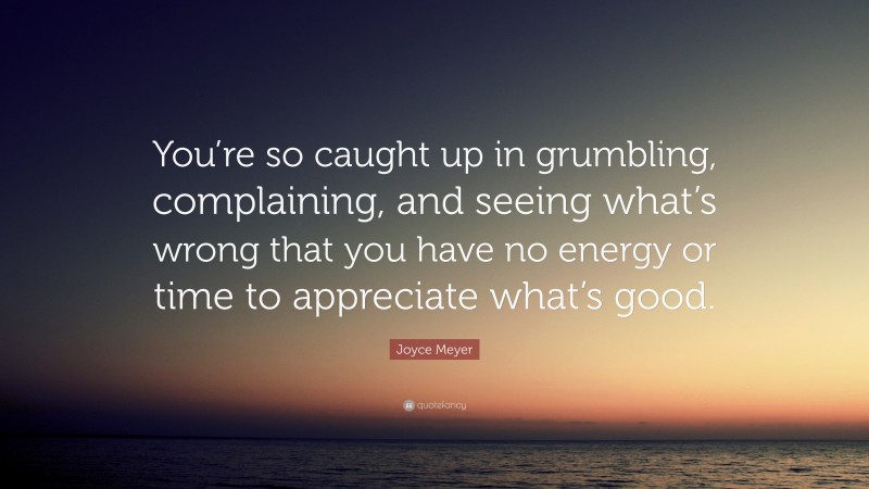 Joyce Meyer Quote: “You’re so caught up in grumbling, complaining, and seeing what’s wrong that you have no energy or time to appreciate what’s good.”
