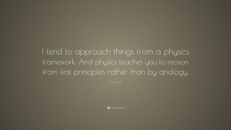 Elon Musk Quote: “I tend to approach things from a physics framework. And physics teaches you to reason from first principles rather than by analogy.”
