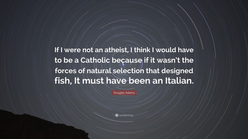 Douglas Adams Quote: “If I were not an atheist, I think I would have to be a Catholic because if it wasn’t the forces of natural selection that designed fish, It must have been an Italian.”