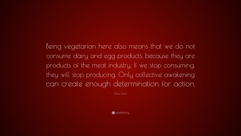 Nhat Hanh Quote: “Being vegetarian here also means that we do not consume dairy and egg products, because they are products of the meat industry. If we stop consuming, they will stop producing. Only collective awakening can create enough determination for action.”