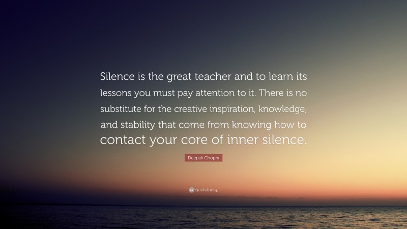 Deepak Chopra Quote: “Silence is the great teacher and to learn its lessons you must pay attention to it. There is no substitute for the creative inspiration, knowledge, and stability that come from knowing how to contact your core of inner silence.”