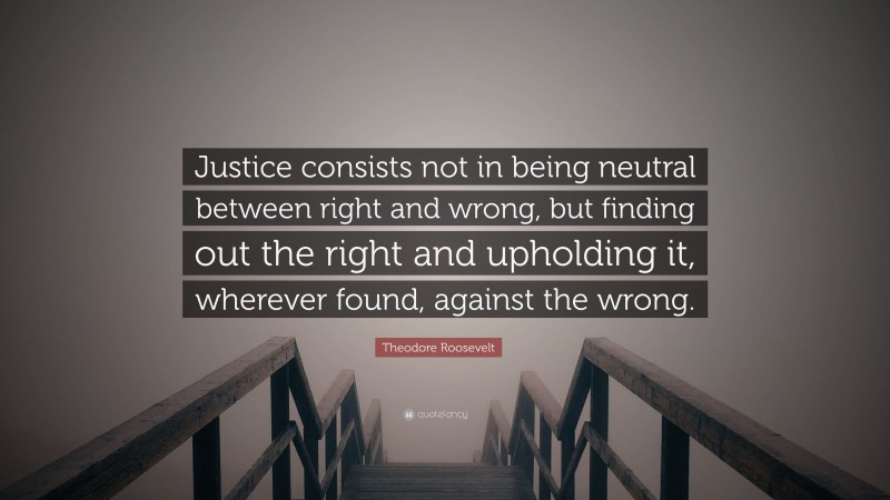 Theodore Roosevelt Quote: “Justice consists not in being neutral between right and wrong, but finding out the right and upholding it, wherever found, against the wrong.”