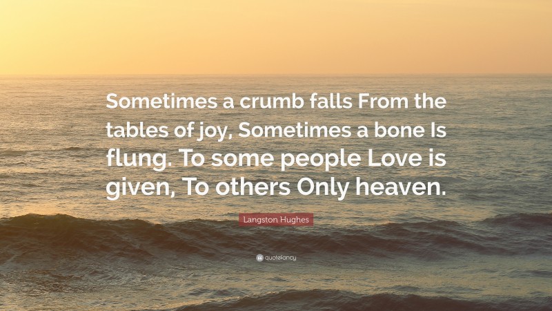 Langston Hughes Quote: “Sometimes a crumb falls From the tables of joy, Sometimes a bone Is flung. To some people Love is given, To others Only heaven.”