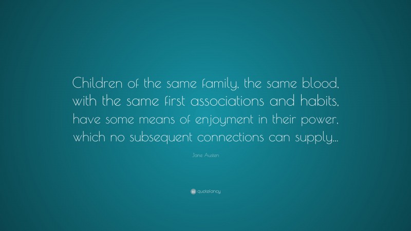 Jane Austen Quote: “Children of the same family, the same blood, with the same first associations and habits, have some means of enjoyment in their power, which no subsequent connections can supply...”