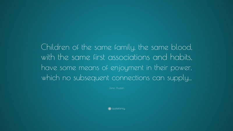 Jane Austen Quote: “Children of the same family, the same blood, with the same first associations and habits, have some means of enjoyment in their power, which no subsequent connections can supply...”