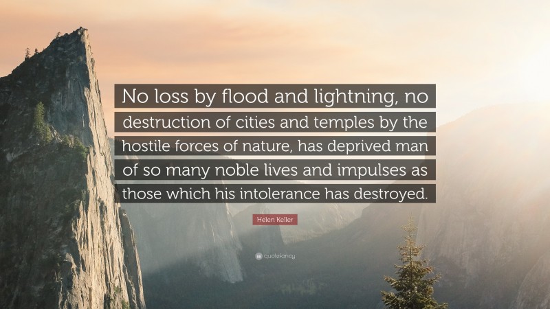 Helen Keller Quote: “No loss by flood and lightning, no destruction of cities and temples by the hostile forces of nature, has deprived man of so many noble lives and impulses as those which his intolerance has destroyed.”