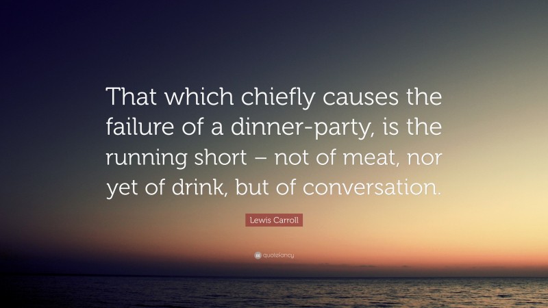 Lewis Carroll Quote: “That which chiefly causes the failure of a dinner-party, is the running short – not of meat, nor yet of drink, but of conversation.”