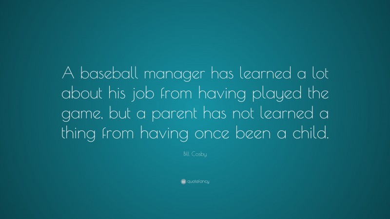 Bill Cosby Quote: “A baseball manager has learned a lot about his job from having played the game, but a parent has not learned a thing from having once been a child.”