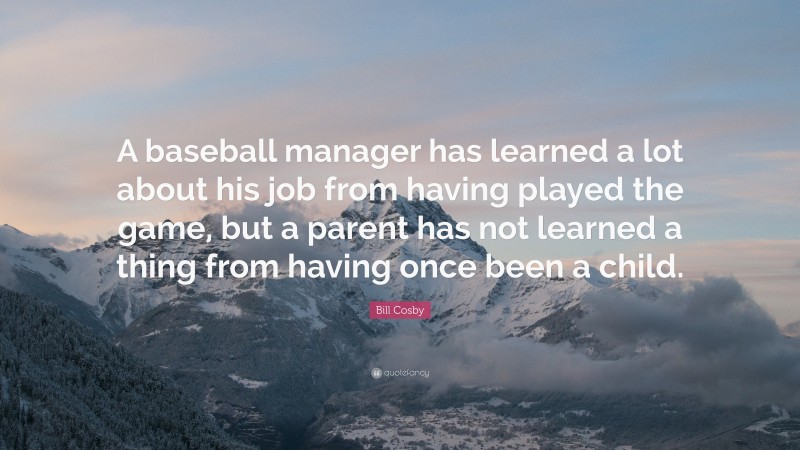 Bill Cosby Quote: “A baseball manager has learned a lot about his job from having played the game, but a parent has not learned a thing from having once been a child.”
