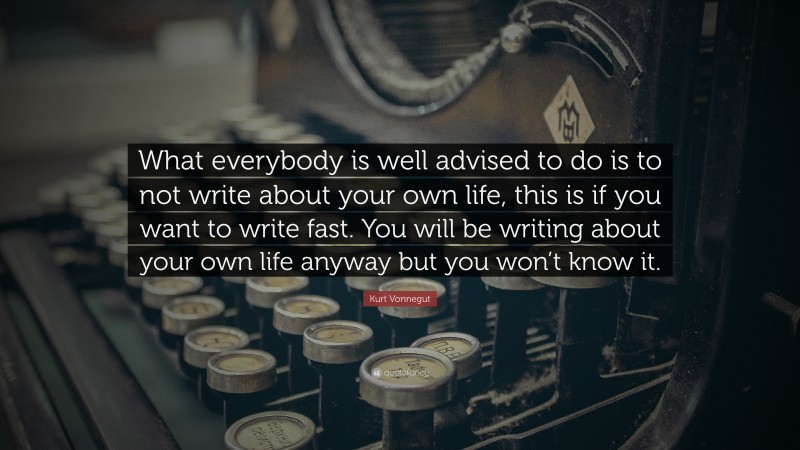 Kurt Vonnegut Quote: “What everybody is well advised to do is to not write about your own life, this is if you want to write fast. You will be writing about your own life anyway but you won’t know it.”