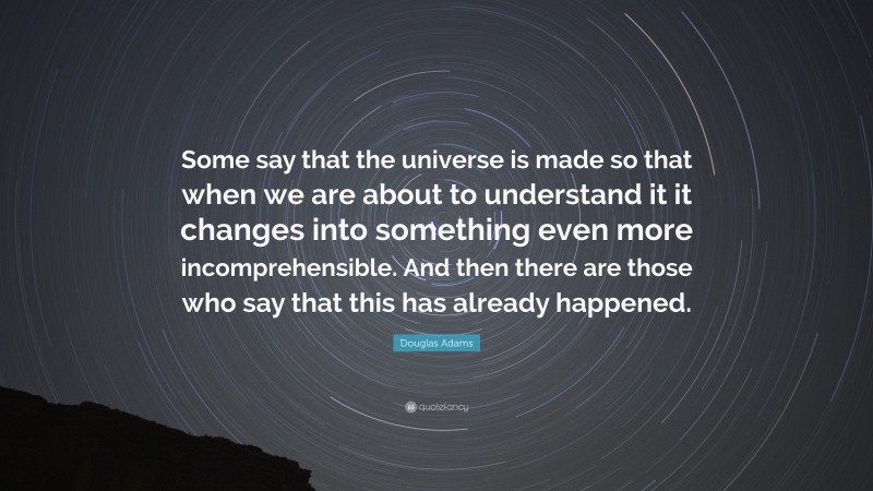 Douglas Adams Quote: “Some say that the universe is made so that when we are about to understand it it changes into something even more incomprehensible. And then there are those who say that this has already happened.”