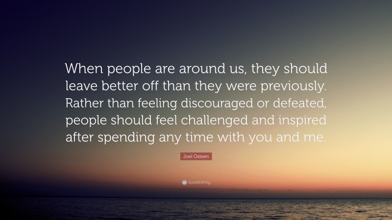 Joel Osteen Quote: “When people are around us, they should leave better off than they were previously. Rather than feeling discouraged or defeated, people should feel challenged and inspired after spending any time with you and me.”