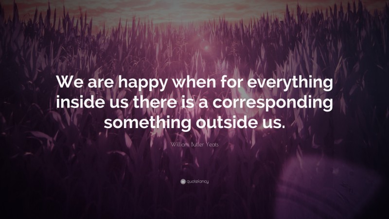 William Butler Yeats Quote: “We are happy when for everything inside us there is a corresponding something outside us.”