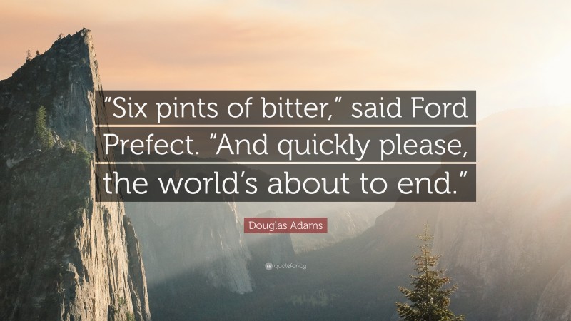 Douglas Adams Quote: ““Six pints of bitter,” said Ford Prefect. “And quickly please, the world’s about to end.””