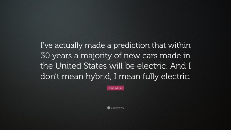 Elon Musk Quote: “I’ve actually made a prediction that within 30 years a majority of new cars made in the United States will be electric. And I don’t mean hybrid, I mean fully electric.”