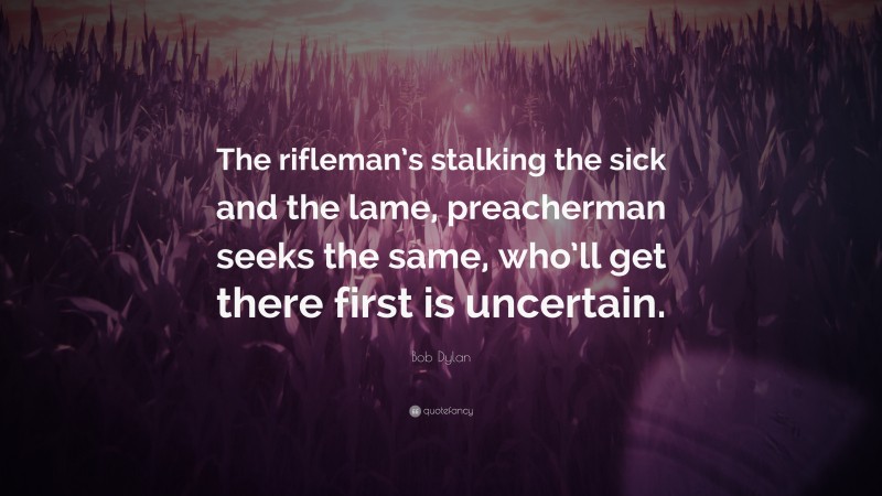 Bob Dylan Quote: “The rifleman’s stalking the sick and the lame, preacherman seeks the same, who’ll get there first is uncertain.”
