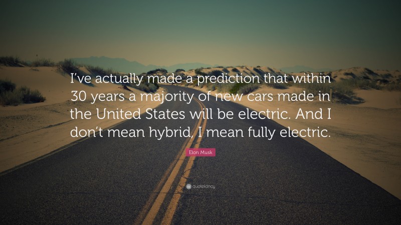 Elon Musk Quote: “I’ve actually made a prediction that within 30 years a majority of new cars made in the United States will be electric. And I don’t mean hybrid, I mean fully electric.”