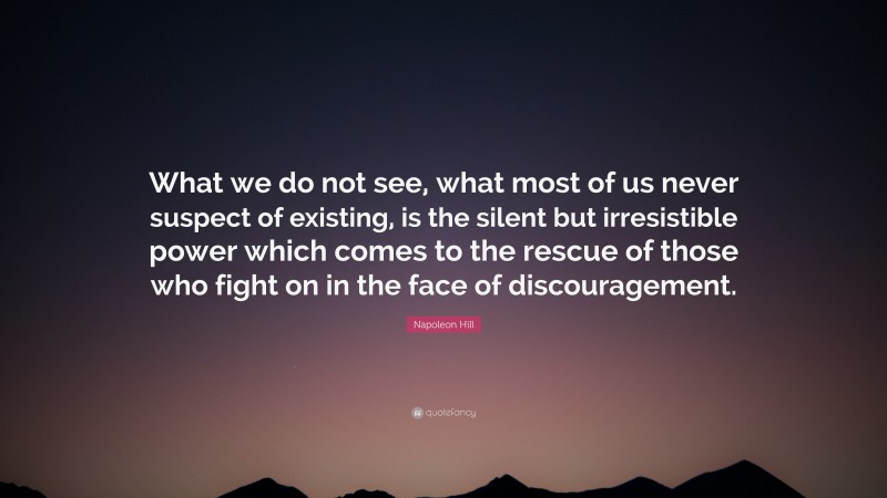 Napoleon Hill Quote: “What we do not see, what most of us never suspect of existing, is the silent but irresistible power which comes to the rescue of those who fight on in the face of discouragement.”