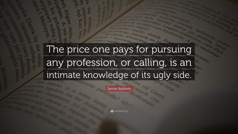 James Baldwin Quote: “The price one pays for pursuing any profession, or calling, is an intimate knowledge of its ugly side.”
