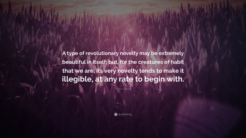 Aldous Huxley Quote: “A type of revolutionary novelty may be extremely beautiful in itself; but, for the creatures of habit that we are, its very novelty tends to make it illegible, at any rate to begin with.”