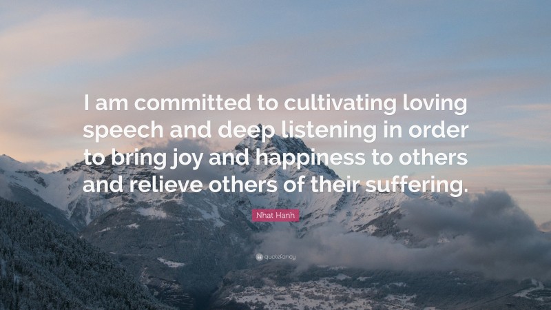 Nhat Hanh Quote: “I am committed to cultivating loving speech and deep listening in order to bring joy and happiness to others and relieve others of their suffering.”