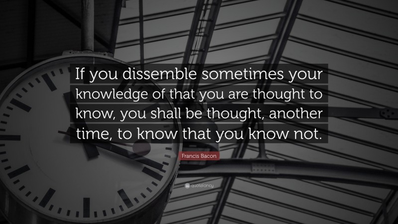 Francis Bacon Quote: “If you dissemble sometimes your knowledge of that you are thought to know, you shall be thought, another time, to know that you know not.”