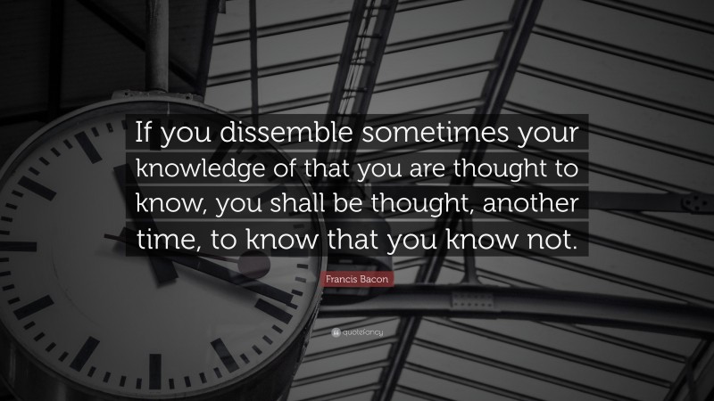 Francis Bacon Quote: “If you dissemble sometimes your knowledge of that you are thought to know, you shall be thought, another time, to know that you know not.”