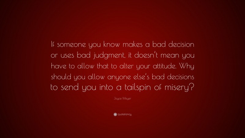 Joyce Meyer Quote: “If someone you know makes a bad decision or uses bad judgment, it doesn’t mean you have to allow that to alter your attitude. Why should you allow anyone else’s bad decisions to send you into a tailspin of misery?”