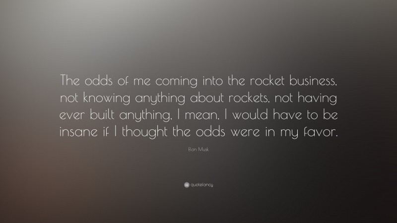 Elon Musk Quote: “The odds of me coming into the rocket business, not knowing anything about rockets, not having ever built anything, I mean, I would have to be insane if I thought the odds were in my favor.”